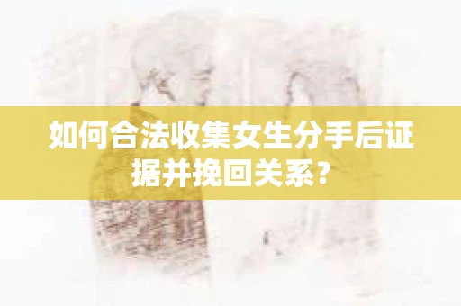 如何合法收集女生分手后证据并挽回关系？