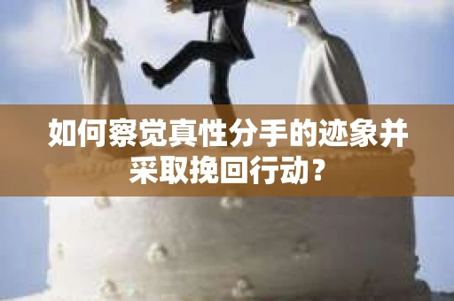 如何察觉真性分手的迹象并采取挽回行动？