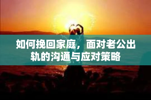 如何挽回家庭，面对老公出轨的沟通与应对策略