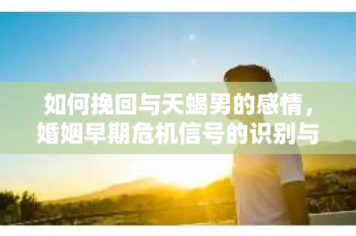 如何挽回与天蝎男的感情，婚姻早期危机信号的识别与应对