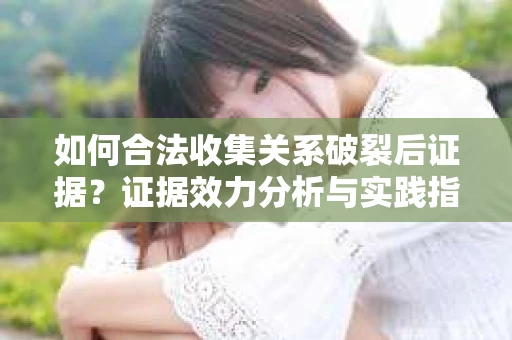 如何合法收集关系破裂后证据？证据效力分析与实践指南