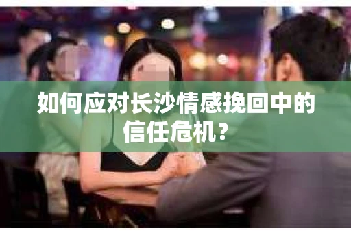如何应对长沙情感挽回中的信任危机？