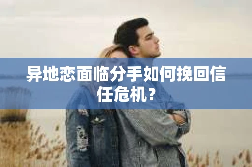 异地恋面临分手如何挽回信任危机？