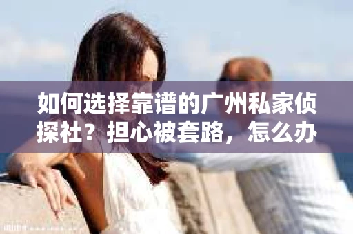 如何选择靠谱的广州私家侦探社？担心被套路，怎么办？