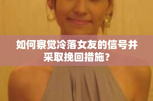 如何察觉冷落女友的信号并采取挽回措施？