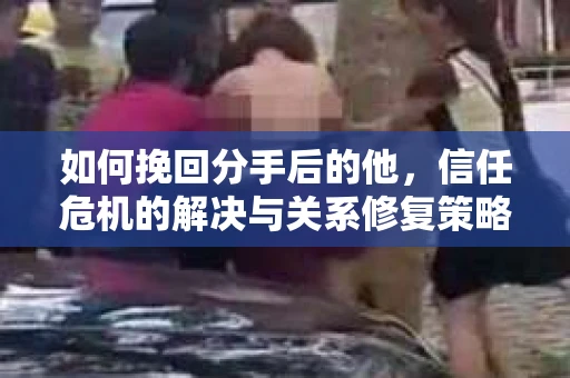 如何挽回分手后的他，信任危机的解决与关系修复策略