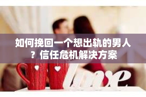 如何挽回一个想出轨的男人？信任危机解决方案
