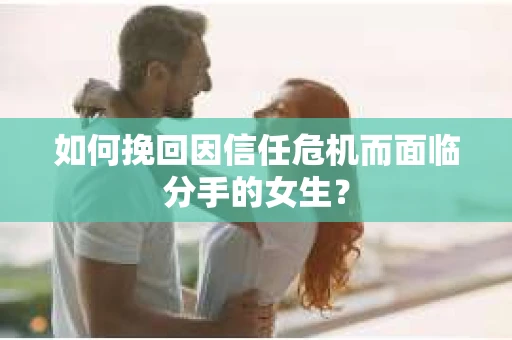 如何挽回因信任危机而面临分手的女生？