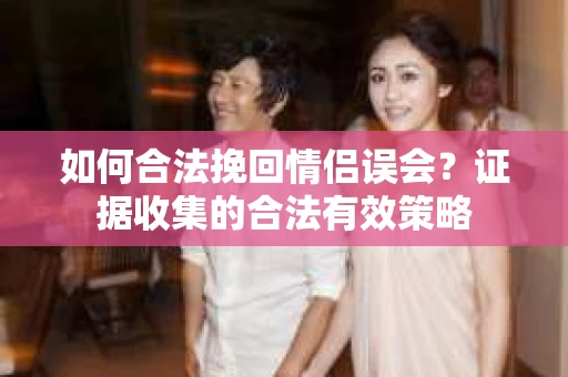 如何合法挽回情侣误会？证据收集的合法有效策略