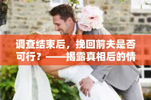调查结束后，挽回前夫是否可行？——揭露真相后的情感疗愈与人生决策