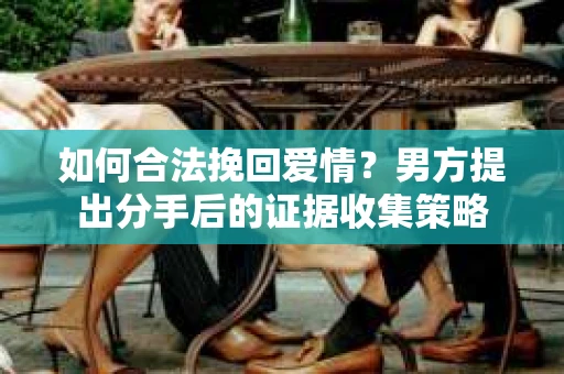 如何合法挽回爱情？男方提出分手后的证据收集策略