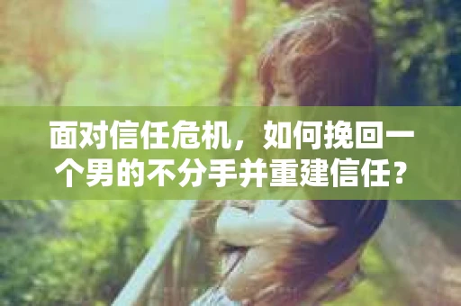 面对信任危机，如何挽回一个男的不分手并重建信任？