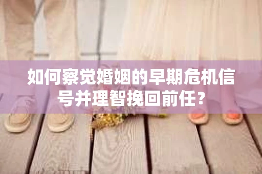 如何察觉婚姻的早期危机信号并理智挽回前任？