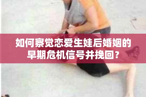 如何察觉恋爱生娃后婚姻的早期危机信号并挽回? 如何察觉恋爱生娃后婚姻的早期危机信号并挽回?