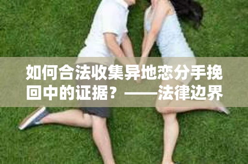 如何合法收集异地恋分手挽回中的证据？——法律边界内的取证策略