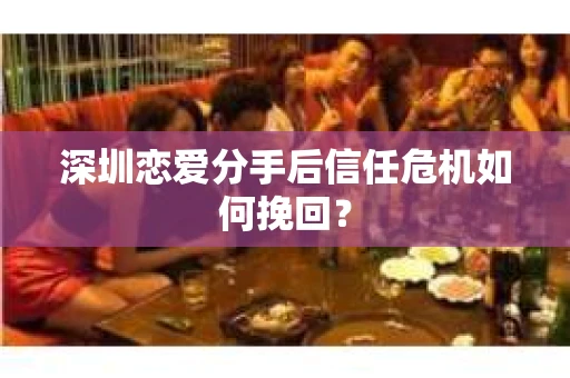 深圳恋爱分手后信任危机如何挽回? 深圳恋爱分手后信任危机如何挽回?