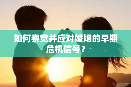 如何察觉并应对婚姻的早期危机信号？