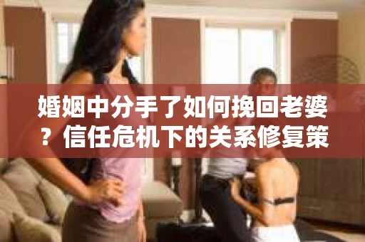 婚姻中分手了如何挽回老婆？信任危机下的关系修复策略