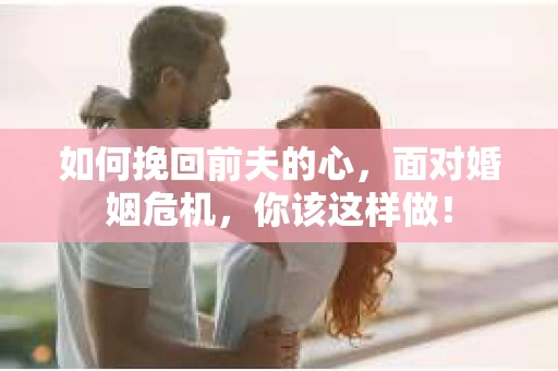 如何挽回前夫的心，面对婚姻危机，你该这样做！