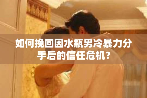 如何挽回因水瓶男冷暴力分手后的信任危机？